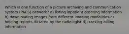 Which is one function of a picture archiving and communication system (PACS) network? a) listing inpatient ordering information b) downloading images from different imaging modalities c) holding reports dictated by the radiologist d) tracking billing information