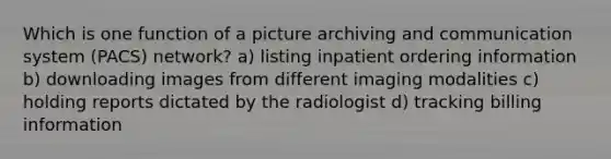 Which is one function of a picture archiving and communication system (PACS) network? a) listing inpatient ordering information b) downloading images from different imaging modalities c) holding reports dictated by the radiologist d) tracking billing information