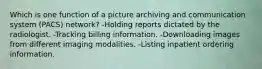 Which is one function of a picture archiving and communication system (PACS) network? -Holding reports dictated by the radiologist. -Tracking billing information. -Downloading images from different imaging modalities. -Listing inpatient ordering information.