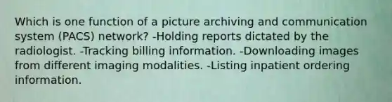 Which is one function of a picture archiving and communication system (PACS) network? -Holding reports dictated by the radiologist. -Tracking billing information. -Downloading images from different imaging modalities. -Listing inpatient ordering information.