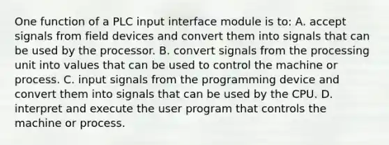 One function of a PLC input interface module is to: A. accept signals from field devices and convert them into signals that can be used by the processor. B. convert signals from the processing unit into values that can be used to control the machine or process. C. input signals from the programming device and convert them into signals that can be used by the CPU. D. interpret and execute the user program that controls the machine or process.