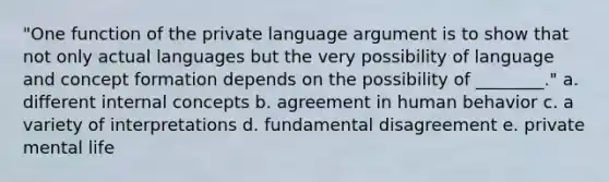 "One function of the private language argument is to show that not only actual languages but the very possibility of language and concept formation depends on the possibility of ________." a. different internal concepts b. agreement in human behavior c. a variety of interpretations d. fundamental disagreement e. private mental life