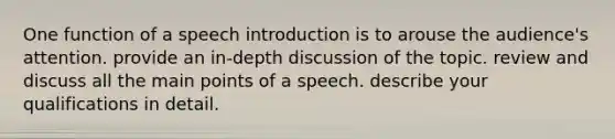 One function of a speech introduction is to arouse the audience's attention. provide an in-depth discussion of the topic. review and discuss all the main points of a speech. describe your qualifications in detail.