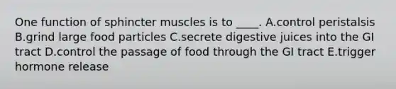 One function of sphincter muscles is to ____. A.control peristalsis B.grind large food particles C.secrete digestive juices into the GI tract D.control the passage of food through the GI tract E.trigger hormone release