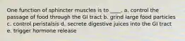 One function of sphincter muscles is to ____. a. control the passage of food through the GI tract b. grind large food particles c. control peristalsis d. secrete digestive juices into the GI tract e. trigger hormone release