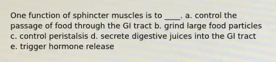 One function of sphincter muscles is to ____. a. control the passage of food through the GI tract b. grind large food particles c. control peristalsis d. secrete digestive juices into the GI tract e. trigger hormone release