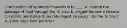 One function of sphincter muscles is to ____. a. ​control the passage of food through the GI tract b. ​trigger hormone release c. ​control peristalsis d. ​secrete digestive juices into the GI tract e. grind large food particles