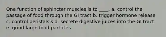 One function of sphincter muscles is to ____. a. ​control the passage of food through the GI tract b. ​trigger hormone release c. ​control peristalsis d. ​secrete digestive juices into the GI tract e. grind large food particles