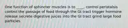 One function of sphincter muscles is to ____. ​control peristalsis ​control the passage of food through the GI tract ​trigger hormone release ​secrete digestive juices into the GI tract ​grind large food particles