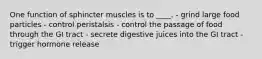 One function of sphincter muscles is to ____. - grind large food particles - control peristalsis - control the passage of food through the GI tract - secrete digestive juices into the GI tract - trigger hormone release