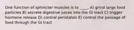 One function of sphincter muscles is to ____. A) grind large food particles B) secrete digestive juices into the GI tract C) trigger hormone release D) control peristalsis E) control the passage of food through the GI tract