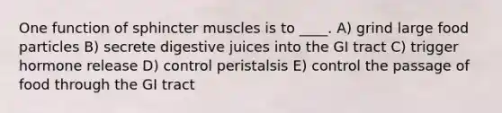 One function of sphincter muscles is to ____. A) grind large food particles B) secrete digestive juices into the GI tract C) trigger hormone release D) control peristalsis E) control the passage of food through the GI tract