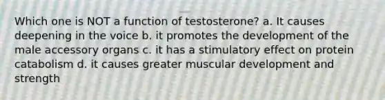 Which one is NOT a function of testosterone? a. It causes deepening in the voice b. it promotes the development of the male accessory organs c. it has a stimulatory effect on protein catabolism d. it causes greater muscular development and strength