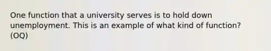 One function that a university serves is to hold down unemployment. This is an example of what kind of function? (OQ)