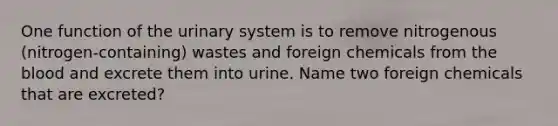 One function of the urinary system is to remove nitrogenous (nitrogen-containing) wastes and foreign chemicals from <a href='https://www.questionai.com/knowledge/k7oXMfj7lk-the-blood' class='anchor-knowledge'>the blood</a> and excrete them into urine. Name two foreign chemicals that are excreted?