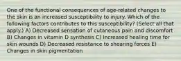 One of the functional consequences of age-related changes to the skin is an increased susceptibility to injury. Which of the following factors contributes to this susceptibility? (Select all that apply.) A) Decreased sensation of cutaneous pain and discomfort B) Changes in vitamin D synthesis C) Increased healing time for skin wounds D) Decreased resistance to shearing forces E) Changes in skin pigmentation