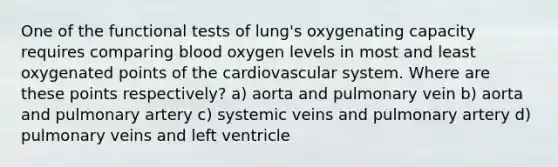 One of the functional tests of lung's oxygenating capacity requires comparing blood oxygen levels in most and least oxygenated points of the cardiovascular system. Where are these points respectively? a) aorta and pulmonary vein b) aorta and pulmonary artery c) systemic veins and pulmonary artery d) pulmonary veins and left ventricle