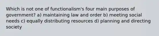 Which is not one of functionalism's four main purposes of government? a) maintaining law and order b) meeting social needs c) equally distributing resources d) planning and directing society