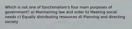 Which is not one of functionalism's four main purposes of government? a) Maintaining law and order b) Meeting social needs c) Equally distributing resources d) Planning and directing society