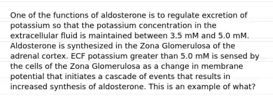 One of the functions of aldosterone is to regulate excretion of potassium so that the potassium concentration in the extracellular fluid is maintained between 3.5 mM and 5.0 mM. Aldosterone is synthesized in the Zona Glomerulosa of the adrenal cortex. ECF potassium greater than 5.0 mM is sensed by the cells of the Zona Glomerulosa as a change in membrane potential that initiates a cascade of events that results in increased synthesis of aldosterone. This is an example of what?