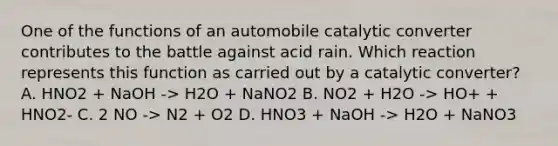 One of the functions of an automobile catalytic converter contributes to the battle against acid rain. Which reaction represents this function as carried out by a catalytic converter? A. HNO2 + NaOH -> H2O + NaNO2 B. NO2 + H2O -> HO+ + HNO2- C. 2 NO -> N2 + O2 D. HNO3 + NaOH -> H2O + NaNO3