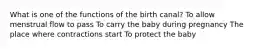 What is one of the functions of the birth canal? To allow menstrual flow to pass To carry the baby during pregnancy The place where contractions start To protect the baby