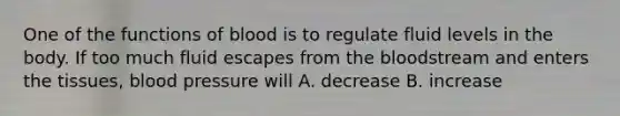 One of the functions of blood is to regulate fluid levels in the body. If too much fluid escapes from the bloodstream and enters the tissues, blood pressure will A. decrease B. increase