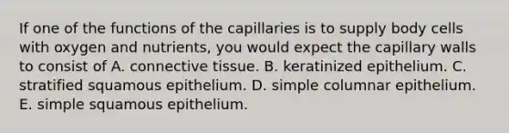 If one of the functions of the capillaries is to supply body cells with oxygen and nutrients, you would expect the capillary walls to consist of A. connective tissue. B. keratinized epithelium. C. stratified squamous epithelium. D. simple columnar epithelium. E. simple squamous epithelium.