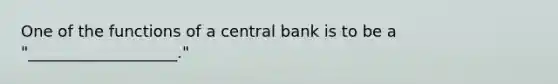 One of the functions of a central bank is to be a "___________________."