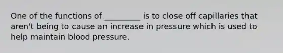 One of the functions of _________ is to close off capillaries that aren't being to cause an increase in pressure which is used to help maintain blood pressure.