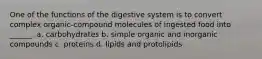 One of the functions of the digestive system is to convert complex organic-compound molecules of ingested food into ______. a. carbohydrates b. simple organic and inorganic compounds c. proteins d. lipids and protolipids