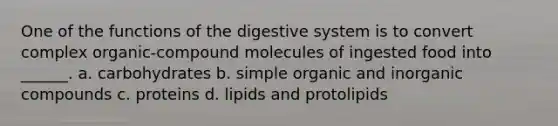 One of the functions of the digestive system is to convert complex organic-compound molecules of ingested food into ______. a. carbohydrates b. simple organic and <a href='https://www.questionai.com/knowledge/kTkL4zoeaq-inorganic-compounds' class='anchor-knowledge'>in<a href='https://www.questionai.com/knowledge/kSg4ucUAKW-organic-compounds' class='anchor-knowledge'>organic compounds</a></a> c. proteins d. lipids and protolipids