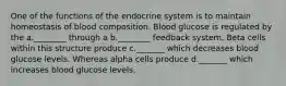 One of the functions of the endocrine system is to maintain homeostasis of blood composition. Blood glucose is regulated by the a.________ through a b.________ feedback system. Beta cells within this structure produce c._______ which decreases blood glucose levels. Whereas alpha cells produce d._______ which increases blood glucose levels.