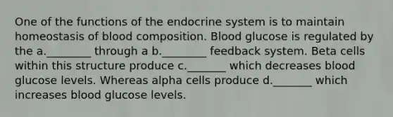 One of the functions of the endocrine system is to maintain homeostasis of blood composition. Blood glucose is regulated by the a.________ through a b.________ feedback system. Beta cells within this structure produce c._______ which decreases blood glucose levels. Whereas alpha cells produce d._______ which increases blood glucose levels.