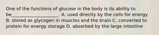 One of the functions of glucose in the body is its ability to be_____________________. A. used directly by the cells for energy B. stored as glycogen in muscles and the brain C. converted to protein for energy storage D. absorbed by the large intestine