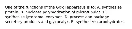 One of the functions of the Golgi apparatus is to: A. synthesize protein. B. nucleate polymerization of microtubules. C. synthesize lysosomal enzymes. D. process and package secretory products and glycocalyx. E. synthesize carbohydrates.