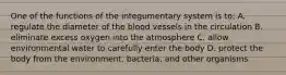 One of the functions of the integumentary system is to: A. regulate the diameter of the blood vessels in the circulation B. eliminate excess oxygen into the atmosphere C. allow environmental water to carefully enter the body D. protect the body from the environment, bacteria, and other organisms