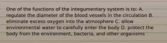 One of the functions of the integumentary system is to: A. regulate the diameter of the blood vessels in the circulation B. eliminate excess oxygen into the atmosphere C. allow environmental water to carefully enter the body D. protect the body from the environment, bacteria, and other organisms