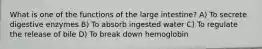 What is one of the functions of the large intestine? A) To secrete digestive enzymes B) To absorb ingested water C) To regulate the release of bile D) To break down hemoglobin