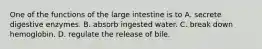 One of the functions of the large intestine is to A. secrete digestive enzymes. B. absorb ingested water. C. break down hemoglobin. D. regulate the release of bile.