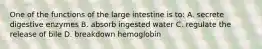 One of the functions of the large intestine is to: A. secrete digestive enzymes B. absorb ingested water C. regulate the release of bile D. breakdown hemoglobin