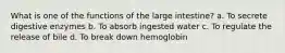 What is one of the functions of the large intestine? a. To secrete digestive enzymes b. To absorb ingested water c. To regulate the release of bile d. To break down hemoglobin