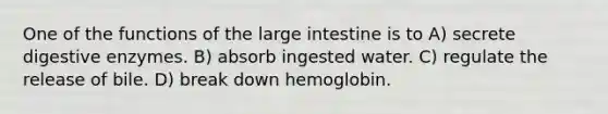 One of the functions of the large intestine is to A) secrete digestive enzymes. B) absorb ingested water. C) regulate the release of bile. D) break down hemoglobin.