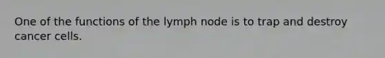 One of the functions of the lymph node is to trap and destroy cancer cells.