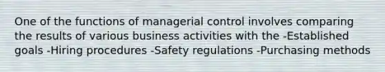 One of the functions of managerial control involves comparing the results of various business activities with the -Established goals -Hiring procedures -Safety regulations -Purchasing methods