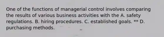 One of the functions of managerial control involves comparing the results of various business activities with the A. safety regulations. B. hiring procedures. C. established goals. ** D. purchasing methods.