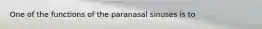 One of the functions of the paranasal sinuses is to