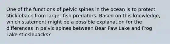 One of the functions of pelvic spines in the ocean is to protect stickleback from larger fish predators. Based on this knowledge, which statement might be a possible explanation for the differences in pelvic spines between Bear Paw Lake and Frog Lake sticklebacks?