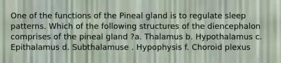 One of the functions of the Pineal gland is to regulate sleep patterns. Which of the following structures of the diencephalon comprises of the pineal gland ?a. Thalamus b. Hypothalamus c. Epithalamus d. Subthalamuse . Hypophysis f. Choroid plexus