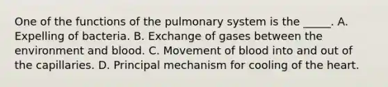 One of the functions of the pulmonary system is the _____. A. Expelling of bacteria. B. Exchange of gases between the environment and blood. C. Movement of blood into and out of the capillaries. D. Principal mechanism for cooling of the heart.